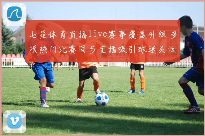 七星体育直播live赛事覆盖升级 多项热门比赛同步直播吸引球迷关注