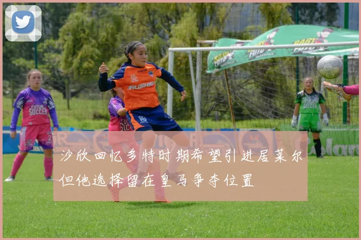 沙欣回忆多特时期希望引进居莱尔但他选择留在皇马争夺位置