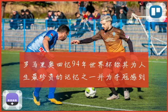 罗马里奥回忆94年世界杯称其为人生最珍贵的记忆之一并为夺冠感到自豪