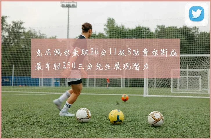 克尼佩尔豪取26分11板8助费尔斯成最年轻250三分先生展现潜力
