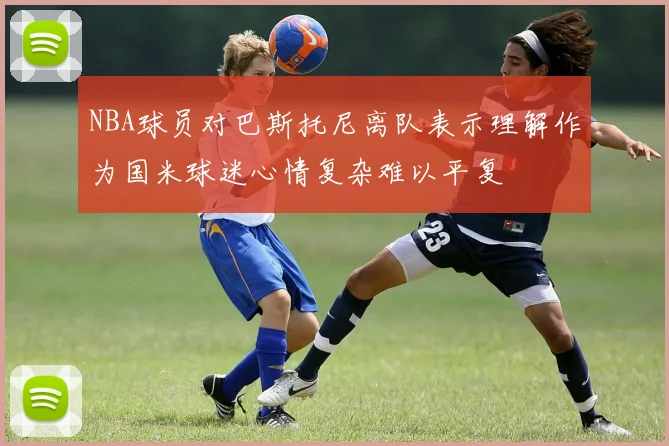 NBA球员对巴斯托尼离队表示理解作为国米球迷心情复杂难以平复