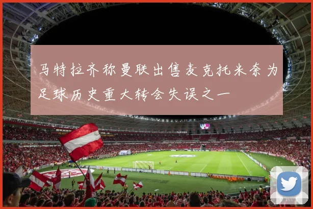 马特拉齐称曼联出售麦克托米奈为足球历史重大转会失误之一