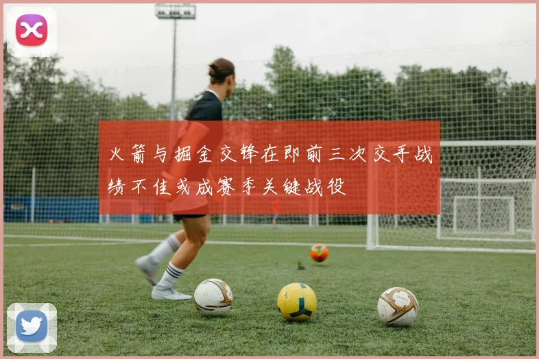 火箭与掘金交锋在即前三次交手战绩不佳或成赛季关键战役