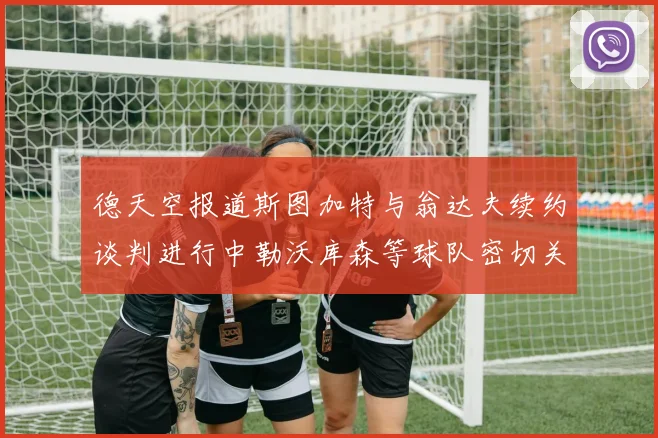 德天空报道斯图加特与翁达夫续约谈判进行中勒沃库森等球队密切关注动态