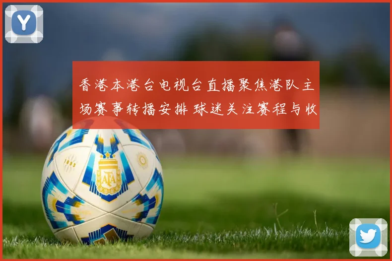 香港本港台电视台直播聚焦港队主场赛事转播安排 球迷关注赛程与收视反响