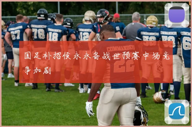 国足补招侯永永备战世预赛中场竞争加剧