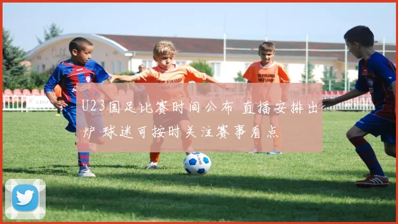 U23国足比赛时间公布 直播安排出炉 球迷可按时关注赛事看点