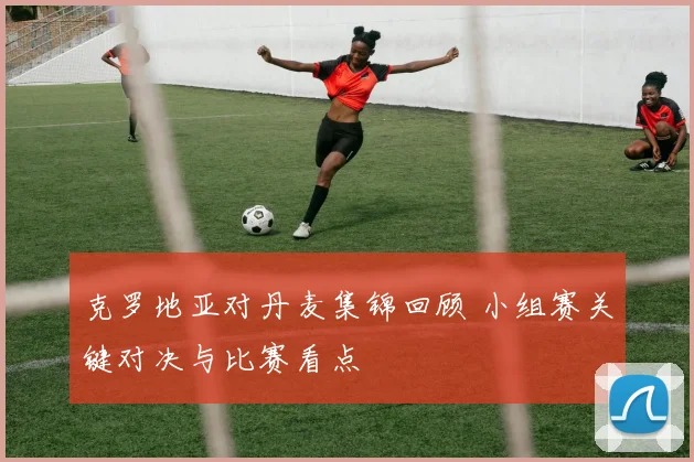 克罗地亚对丹麦集锦回顾 小组赛关键对决与比赛看点