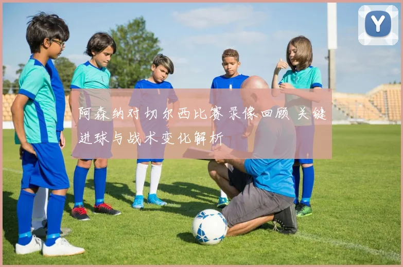 阿森纳对切尔西比赛录像回顾 关键进球与战术变化解析