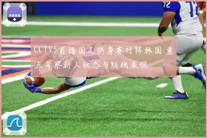 CCTV5直播国足热身赛对阵韩国 重点考察新人状态与防线表现