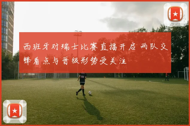 西班牙对瑞士比赛直播开启 两队交锋看点与晋级形势受关注