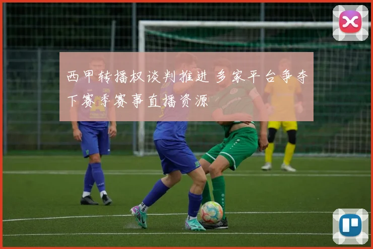 西甲转播权谈判推进 多家平台争夺下赛季赛事直播资源