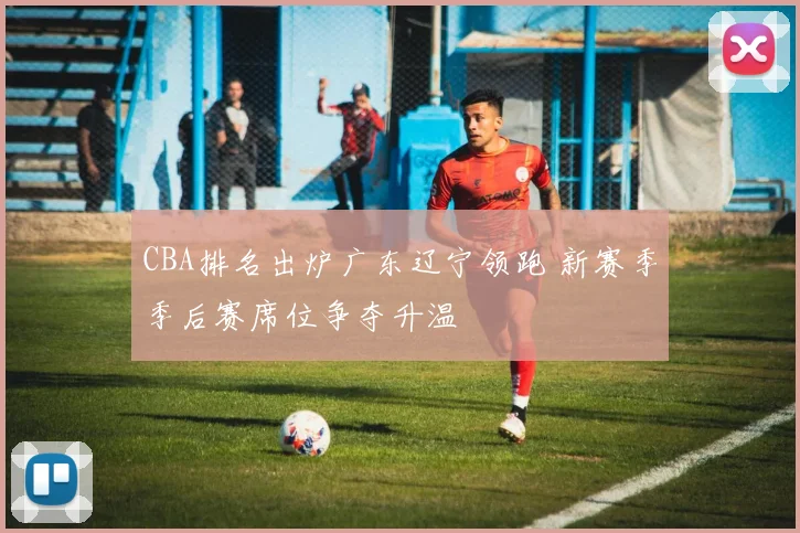 CBA排名出炉广东辽宁领跑 新赛季季后赛席位争夺升温