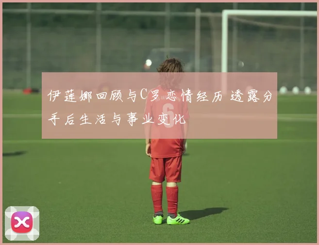 伊莲娜回顾与C罗恋情经历 透露分手后生活与事业变化