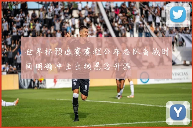 世界杯预选赛赛程公布各队备战时间明确冲击出线悬念升温
