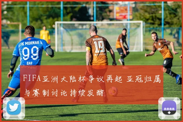 FIFA亚洲大陆杯争议再起 亚冠归属与赛制讨论持续发酵