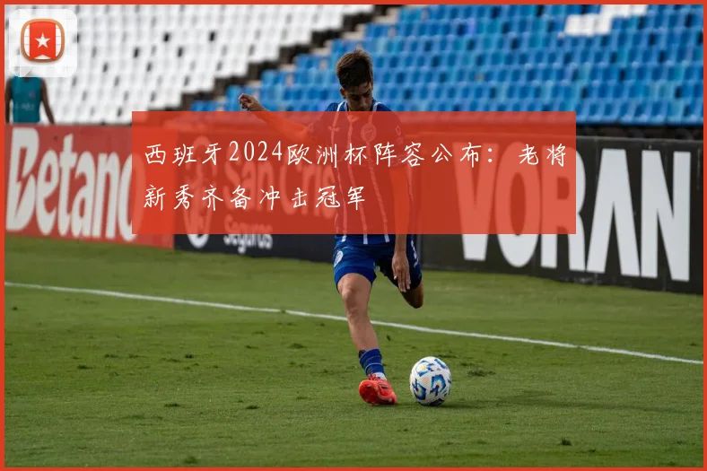 西班牙2024欧洲杯阵容公布：老将新秀齐备冲击冠军