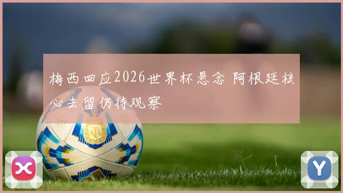 梅西回应2026世界杯悬念 阿根廷核心去留仍待观察
