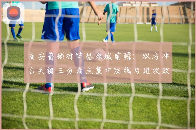 南安普顿对阵赫尔城前瞻：双方冲击关键三分看点集中防线与进攻效率