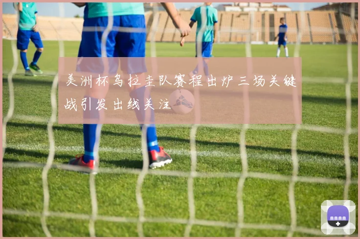 美洲杯乌拉圭队赛程出炉三场关键战引发出线关注