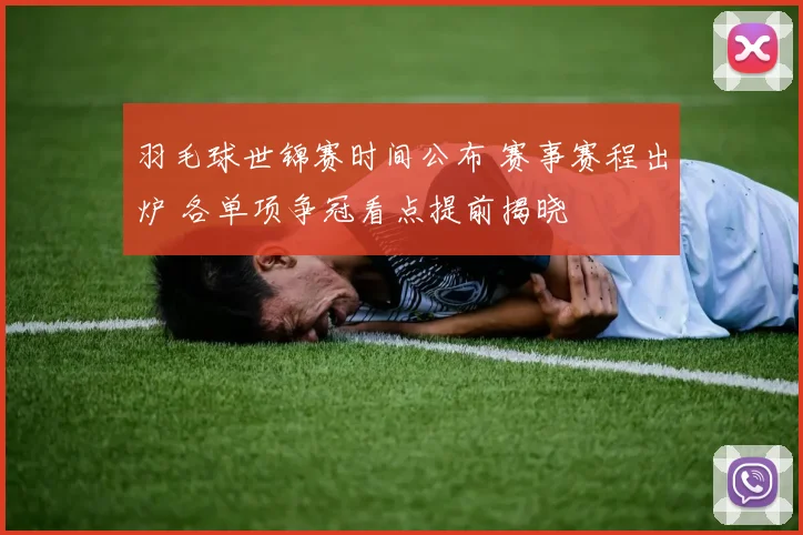 羽毛球世锦赛时间公布 赛事赛程出炉 各单项争冠看点提前揭晓