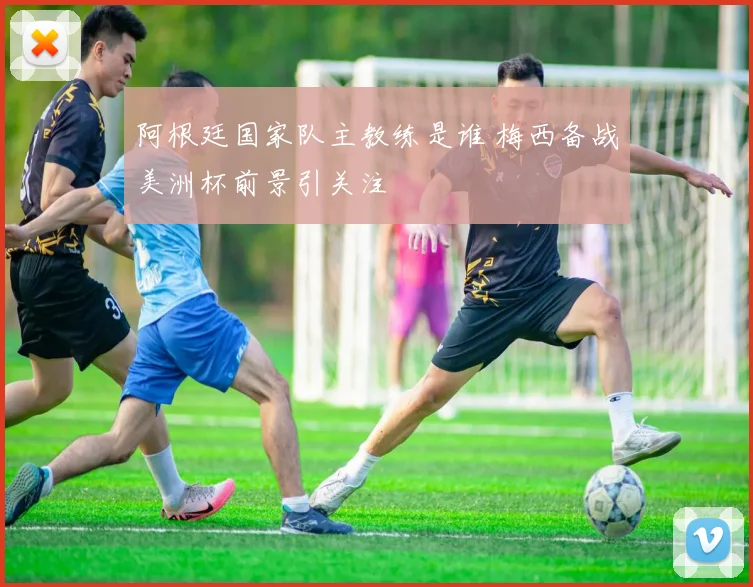 阿根廷国家队主教练是谁 梅西备战美洲杯前景引关注