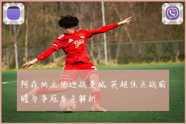阿森纳主场迎战曼城 英超焦点战前瞻与争冠看点解析